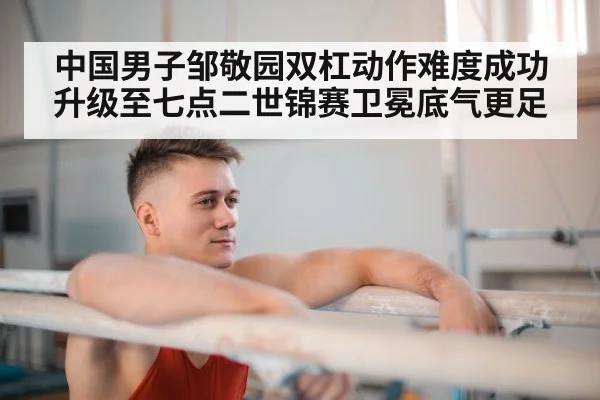 中国男子邹敬园双杠动作难度成功升级至七点二世锦赛卫冕底气更足